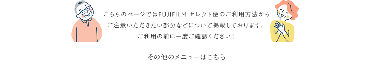 こちらのページではFUJIFILM セレクト便のご利用方法からご注意いただきたい部分などについて掲載しております。ご利用の前に一度ご確認ください！！ その他のメニューはこちら