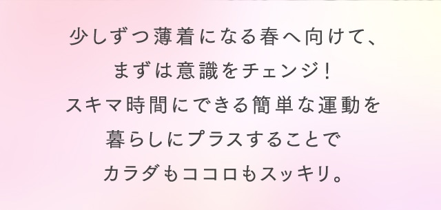 少しずつ薄着になる春へ向けて、まずは意識をチェンジ！スキマ時間にできる簡単な運動を暮らしにプラスすることでカラダもココロもスッキリ。
