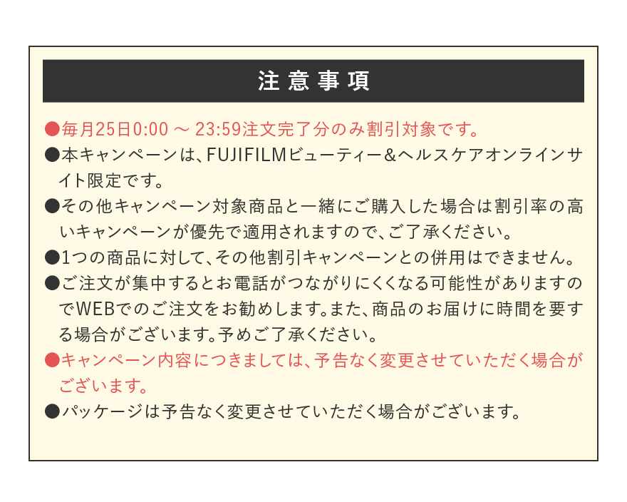 【注意事項】●毎月25日0:00～23:59注文完了分のみ割引対象です。●本キャンペーンは、FUJIFILMビューティー＆ヘルスケアオンラインサイト限定です。●その他キャンペーン対象商品と一緒にご購入した場合は割引率の高いキャンペーンが優先で適用されますので、ご了承ください。●1つの商品に対して、その他割引キャンペーンとの併用はできません。●ご注文が集中するとお電話がつながりにくくなる可能性がありますのでWEBでのご注文をお勧めします。また、商品のお届けに時間を要する場合がございます。予めご了承ください。●キャンペーン内容につきましては、予告なく変更させていただく場合がございます。●パッケージは予告なく変更させていただく場合がございます。