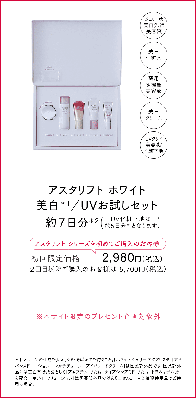 アスタリフト ホワイト 美白＊1／UVお試しセット 約７日分＊2 UV化粧下地は約5日分＊2となります アスタリフトシリーズを初めてご購入のお客様 初回限定価格 2,980円（税込） ２回目以降ご購入のお客様は 5,700円（税込） ※本サイト限定のプレゼント企画対象外 ＊1 メラニンの生成を抑え、シミ・そばかすを防ぐこと。「ホワイト ジェリー アクアリスタ」「アドバンスドローション」「マルチチューン」「アドバンスドクリーム」は医薬部外品です。医薬部外品には美白有効成分として「アルブチン」または「ナイアシンアミド」または「トラネキサム酸」を配合。「ホワイトソリューション」は医薬部外品ではありません。 ＊2 推奨使用量でご使用の場合。