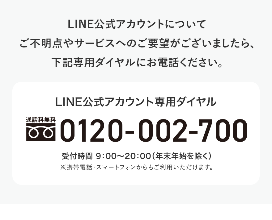 LINE公式アカウントについて ご不明点やサービスへのご要望がございましたら、下記専用ダイヤルにお電話ください。 LINE公式アカウント専用ダイヤル 通話料無料 0120-002-700 受付時間 9:00〜20:00（年末年始を除く） ※携帯電話・スマートフォンからもご利用いただけます。