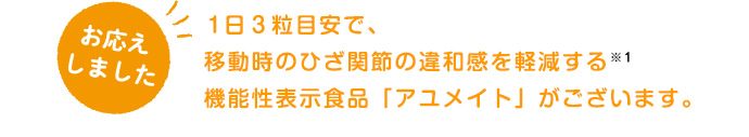 1日3粒目安で、移動時のひざ関節の違和感を軽減する※1機能性表示食品「アユメイト」がございます。