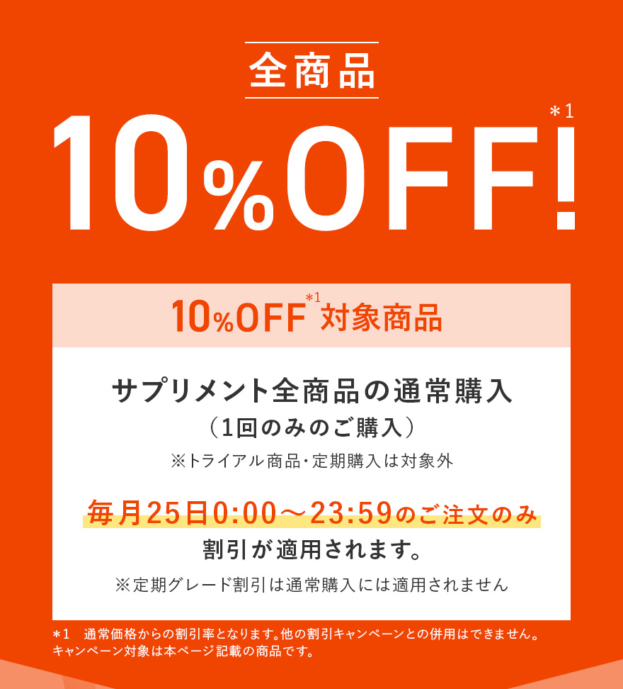 全商品10%OFF!＊1 サプリメント全商品の通常購入（1回のみのご購入）※トライアル商品・定期購入は対象外 | 毎月25日0:00〜23:59のご注文のみ 割引が適用されます。 ※定期グレード割引は通常購入には適用されません | ＊1 通常価格からの割引率となります。他の割引キャンペーンとの併用はできません。キャンペーン対象は本ページ記載の商品です。