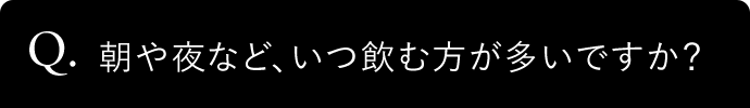 Q. 朝や夜など、いつ飲む方が多いですか?