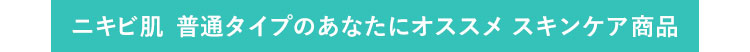 ニキビ肌 普通タイプのあなたにオススメ　スキンケア商品