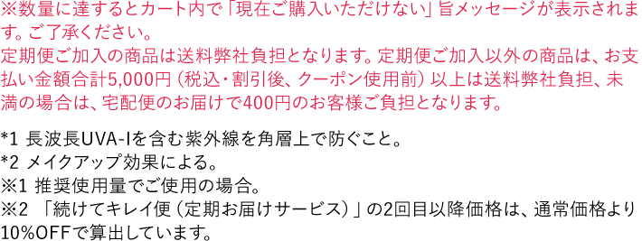 ※数量に達するとカート内で「現在ご購入いただけない」旨メッセージが表示されます。ご了承ください。 *1 長波長UVA-Iを含む紫外線を角層上で防ぐこと。 *2 メイクアップ効果による。 ※1 推奨使用量でご使用の場合。