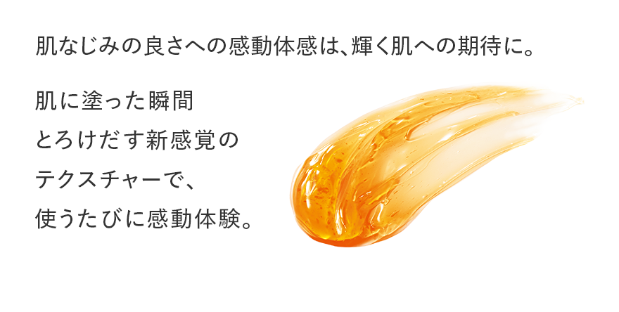 肌なじみの良さへの感動体感は、輝く肌への期待に。 肌に塗った瞬間とろけだす新感覚のテクスチャーで、使うたびに感動体験。