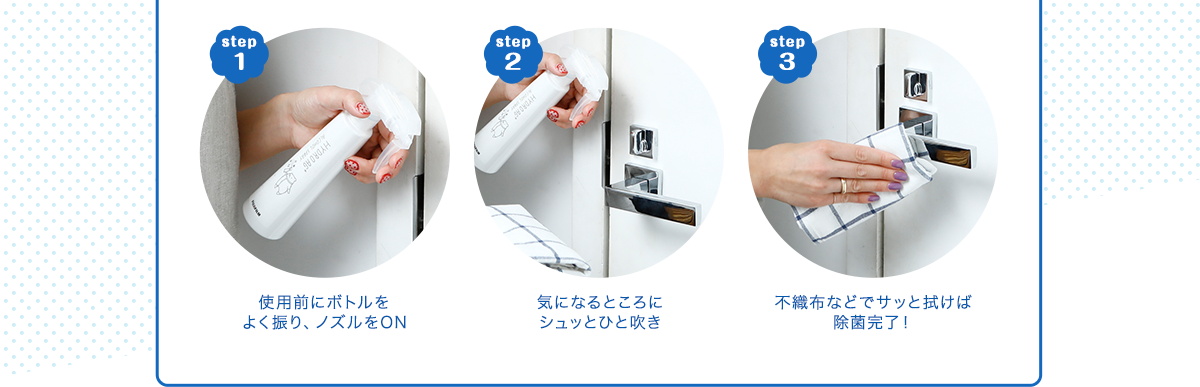 step1 使用前にボトルをよく振り、ノズルをON step2 気になるところにシュッとひと吹き step3 不織布などでサッと拭けば除菌完了！