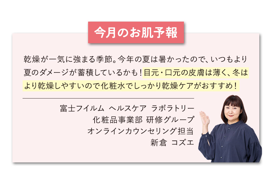 【今月のお肌予報】乾燥が一気に強まる季節。今年の夏は暑かったので、いつもより夏のダメージが蓄積しているかも！目元・口元の皮膚は薄く、冬はより乾燥しやすいので化粧水でしっかり乾燥ケアがおすすめ！ 富士フイルムヘルスケアラボラトリー オンラインカウンセリング担当 新倉