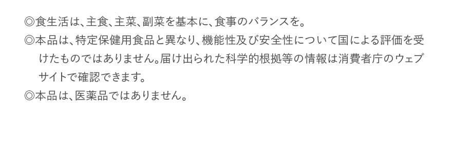 ◎食生活は、主食、主菜、副菜を基本に、食事のバランスを。◎本品は、特定保健用食品と異なり、機能性及び安全性について国による評価を受けたものではありません。届け出られた科学的根拠等の情報は消費者庁のウェブサイトで確認できます。◎本品は、医薬品ではありません。