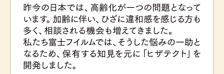 昨今の日本では、高齢化が一つの問題となっています。加齢に伴い、ひざに違和感を感じる方も多く、相談される機会も増えてきました。私たち富士フイルムでは、そうした悩みの一助となるため、保有する知見を元に「ヒザテクト」を開発しました。