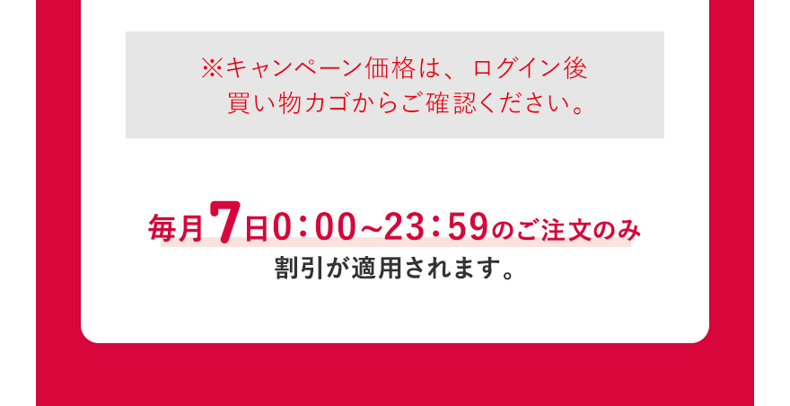  ※キャンペーン価格は、ログイン後買い物カゴからご確認ください。毎月7日0:00~23:59のご注文のみ割引が適用されます。