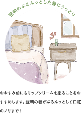 翌朝のぷるんっとした唇にうっとり おやすみ前にもリップクリームを塗ることをおすすめします。翌朝の唇がぷるんっとして口紅のノリまで!