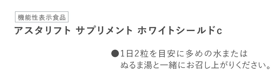 [機能性表示食品]アスタリフト サプリメント ホワイトシールドc ●1日2粒を目安に多めの水またはぬるま湯と一緒にお召し上がりください。