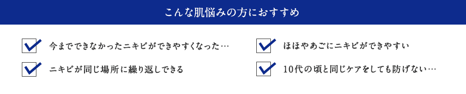 こんな肌悩みの方におすすめ ・今までできなかったニキビができやすくなった… ・ニキビが同じ場所に繰り返しできる ・ほほやあごにニキビができやすい ・10代の頃と同じケアをしても防げない…