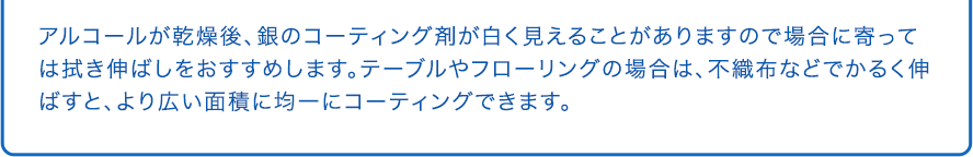 アルコールが乾燥後、銀のコーティング剤が白く見えることがありますので場合に寄っては拭き伸ばしをおすすめします。テーブルやフローリングの場合は、不織布などでかるく伸ばすと、より広い面積に均一にコーティングできます。