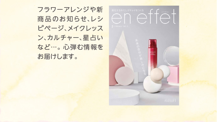 フラワーアレンジや新商品のお知らせ、レシピページ、メイクレッスン、カルチャー、星占いなど…。心弾む情報をお届けします。