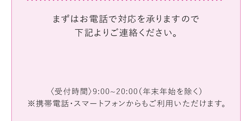 まずはお電話で対応を承りますので下記よりご連絡ください。 〈受付時間〉9:00~20:00(年末年始を除く) ※携帯電話・スマートフォンからもご利用いただけます。