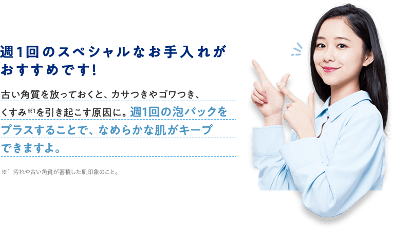 週1回のスペシャルなお手入れがおすすめです!古い角質を放っておくと、カサつきやゴワつき、くすみ※1を引き起こす原因に。週1回の泡パックをプラスすることで、なめらかな肌がキープできますよ。※1 汚れや古い角質が蓄積した肌印象のこと。
