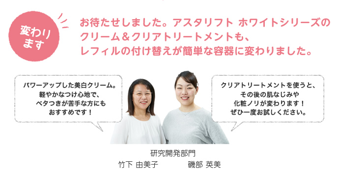 お待たせしました。アスタリフト ホワイトシリーズのクリーム＆クリアトリートメントも、レフィルの付け替えが簡単な容器に変わりました。
