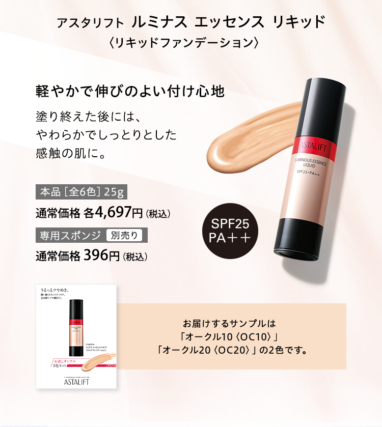 アスタリフト ルミナス エッセンス リキッド〈リキッドファンデーション〉軽やかで伸びのよい付け心地 塗り終えた後には、やわらかでしっとりとした感触の肌に。お届けするサンプルは「オークル10〈OC10〉」「オークル20〈OC20〉」の2色です。