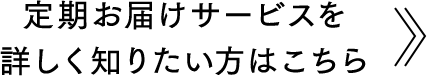 定期お届けサービスを詳しく知りたい方はこちら