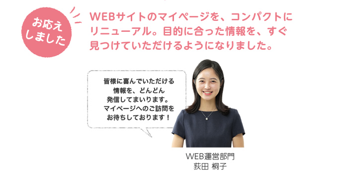 お答えしました。WEBサイトのマイページを、コンパクトにリニューアル。目的に合った情報を、すぐ見つけていただけるようになりました。